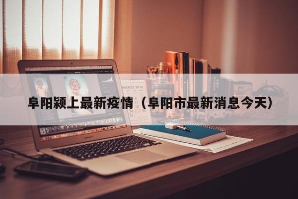 阜阳颍上最新疫情（阜阳市最新消息今天）
