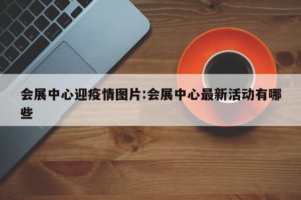 会展中心迎疫情图片:会展中心最新活动有哪些