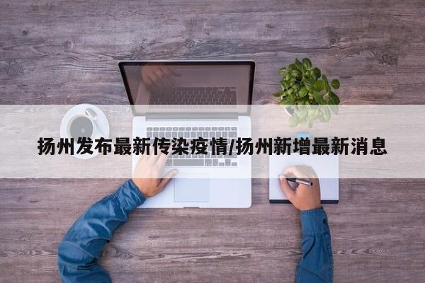 扬州发布最新传染疫情/扬州新增最新消息
