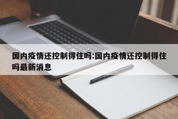 国内疫情还控制得住吗:国内疫情还控制得住吗最新消息