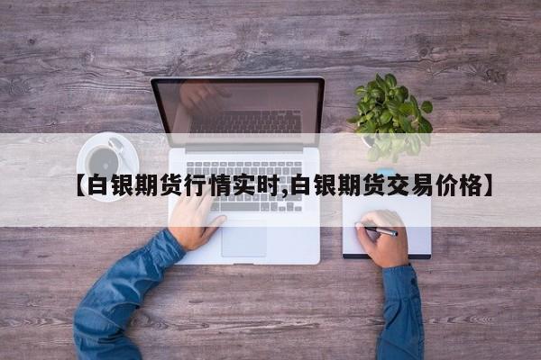 【白银期货行情实时,白银期货交易价格】