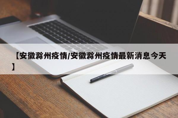 【安徽滁州疫情/安徽滁州疫情最新消息今天】