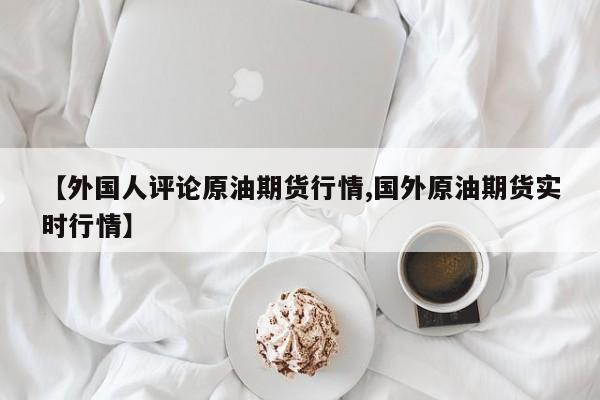 【外国人评论原油期货行情,国外原油期货实时行情】