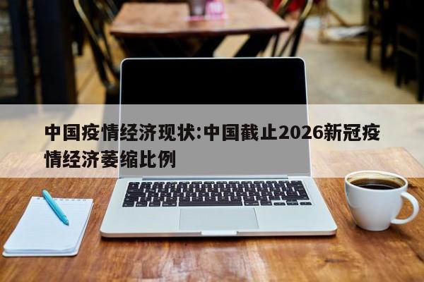 中国疫情经济现状:中国截止2026新冠疫情经济萎缩比例