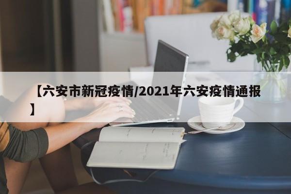 【六安市新冠疫情/2021年六安疫情通报】
