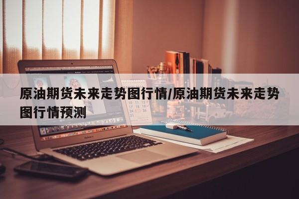 原油期货未来走势图行情/原油期货未来走势图行情预测