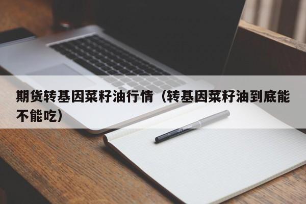 期货转基因菜籽油行情(转基因菜籽油到底能不能吃)