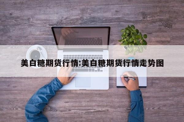 美白糖期货行情:美白糖期货行情走势图