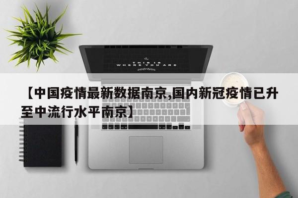 【中国疫情最新数据南京,国内新冠疫情已升至中流行水平南京】
