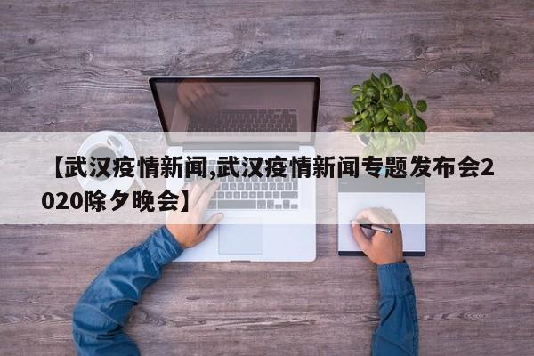 【武汉疫情新闻,武汉疫情新闻专题发布会2020除夕晚会】