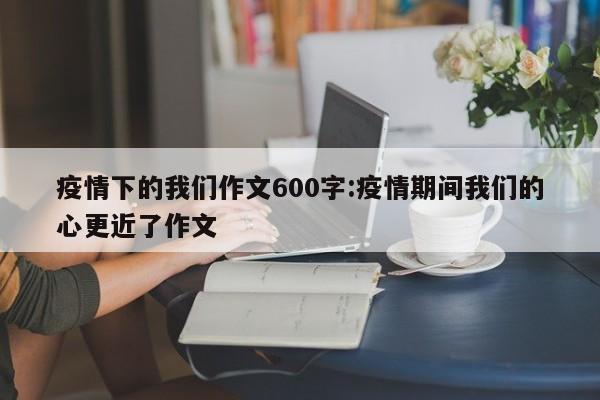 疫情下的我们作文600字:疫情期间我们的心更近了作文