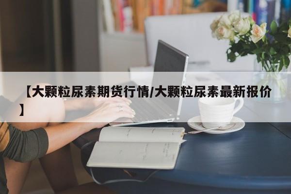 【大颗粒尿素期货行情/大颗粒尿素最新报价】