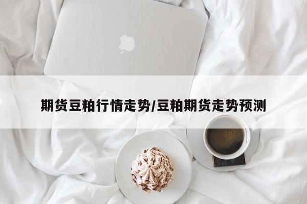 期货豆粕行情走势/豆粕期货走势预测