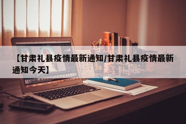 【甘肃礼县疫情最新通知/甘肃礼县疫情最新通知今天】