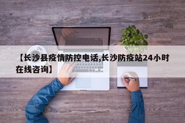 【长沙县疫情防控电话,长沙防疫站24小时在线咨询】
