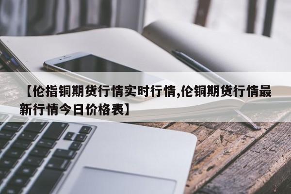 【伦指铜期货行情实时行情,伦铜期货行情最新行情今日价格表】