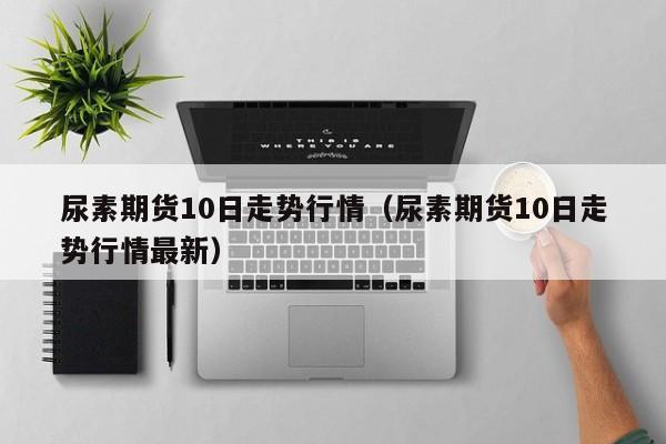 尿素期货10日走势行情(尿素期货10日走势行情最新)