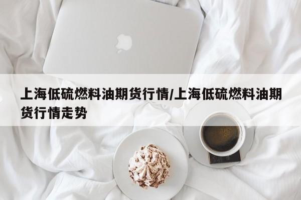上海低硫燃料油期货行情/上海低硫燃料油期货行情走势