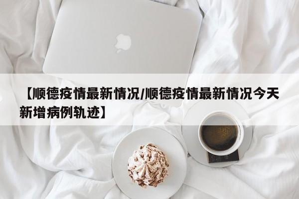 【顺德疫情最新情况/顺德疫情最新情况今天新增病例轨迹】