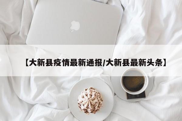 【大新县疫情最新通报/大新县最新头条】