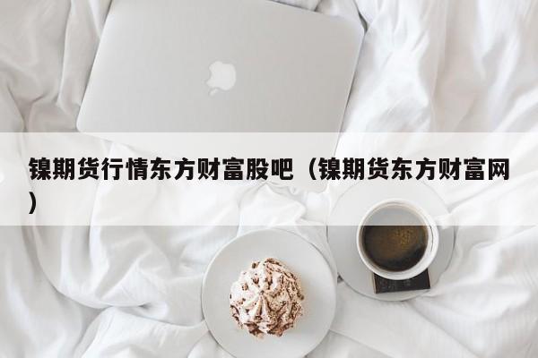 镍期货行情东方财富股吧(镍期货东方财富网)