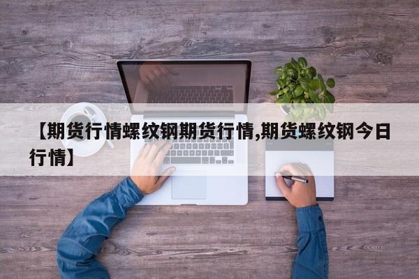 【期货行情螺纹钢期货行情,期货螺纹钢今日行情】