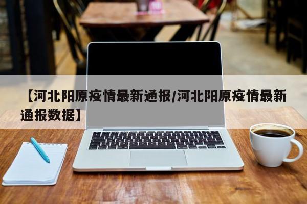 【河北阳原疫情最新通报/河北阳原疫情最新通报数据】