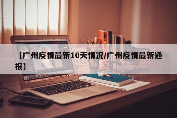 【广州疫情最新10天情况/广州疫情最新通报】
