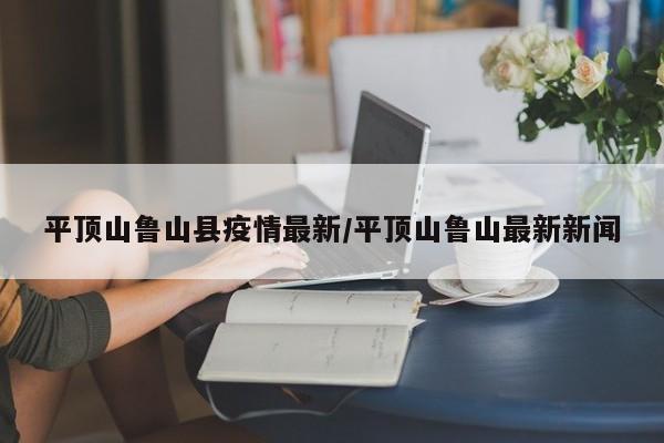 平顶山鲁山县疫情最新/平顶山鲁山最新新闻