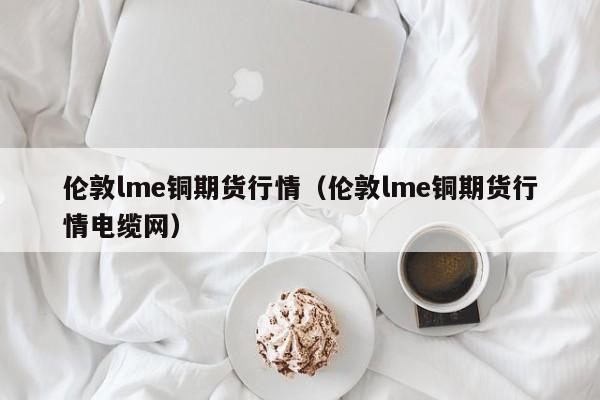 伦敦lme铜期货行情(伦敦lme铜期货行情电缆网)