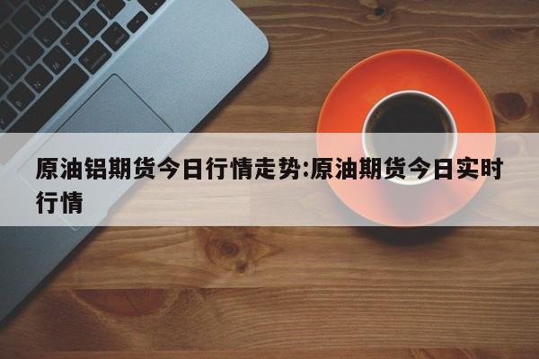 原油铝期货今日行情走势:原油期货今日实时行情