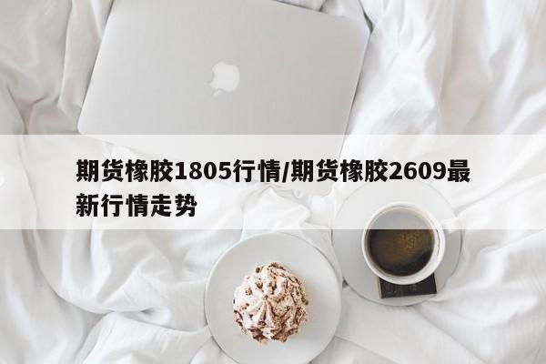 期货橡胶1805行情/期货橡胶2609最新行情走势