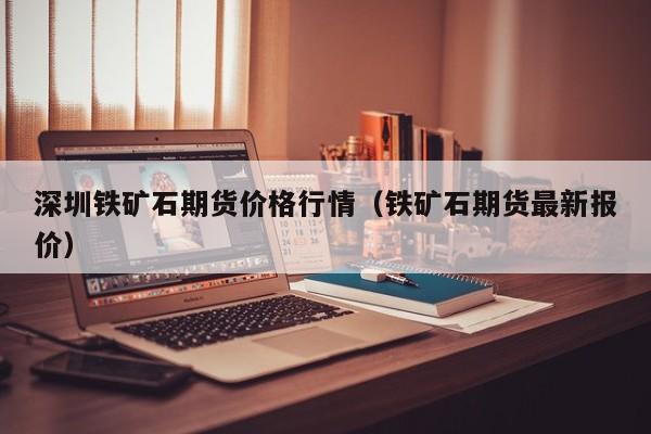 深圳铁矿石期货价格行情(铁矿石期货最新报价)