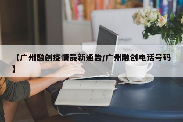 【广州融创疫情最新通告/广州融创电话号码】