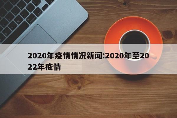 2020年疫情情况新闻:2020年至2022年疫情