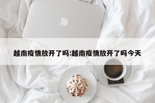 越南疫情放开了吗:越南疫情放开了吗今天