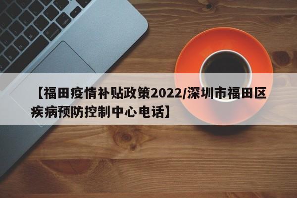 【福田疫情补贴政策2022/深圳市福田区疾病预防控制中心电话】
