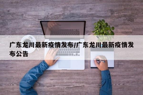 广东龙川最新疫情发布/广东龙川最新疫情发布公告