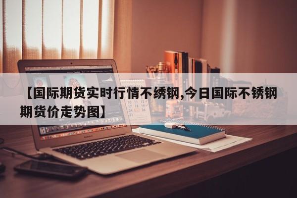 【国际期货实时行情不绣钢,今日国际不锈钢期货价走势图】
