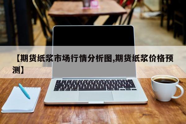 【期货纸浆市场行情分析图,期货纸浆价格预测】