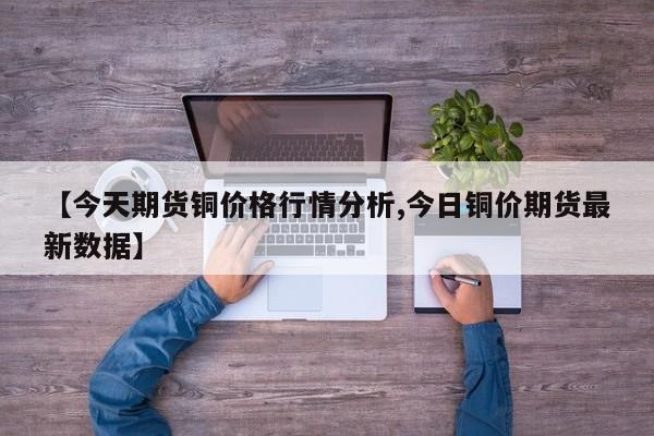 【今天期货铜价格行情分析,今日铜价期货最新数据】
