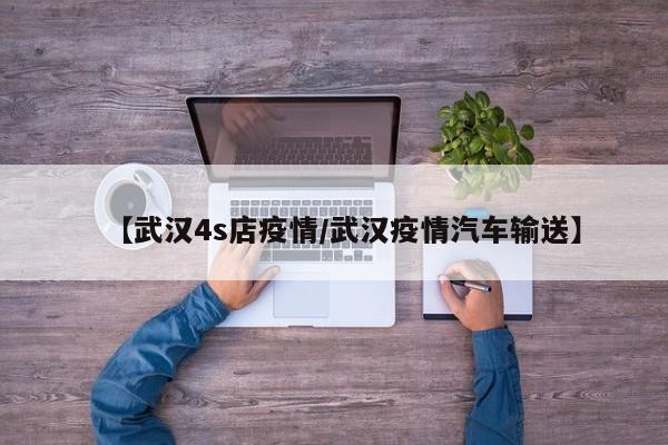 【武汉4s店疫情/武汉疫情汽车输送】