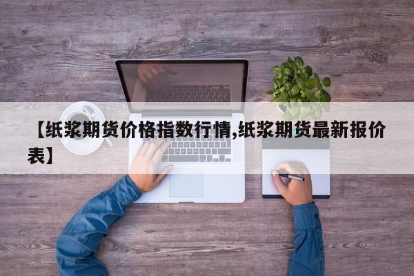 【纸浆期货价格指数行情,纸浆期货最新报价表】