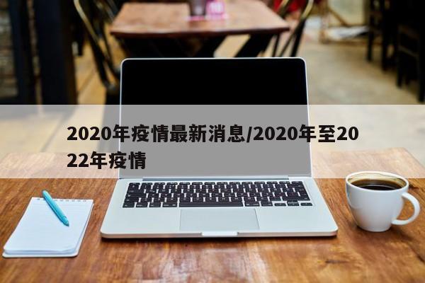 2020年疫情最新消息/2020年至2022年疫情