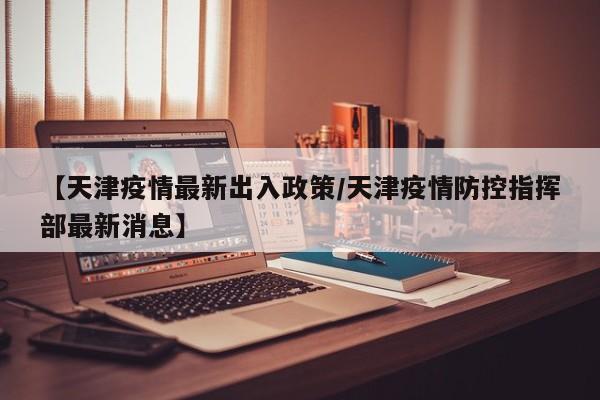 【天津疫情最新出入政策/天津疫情防控指挥部最新消息】