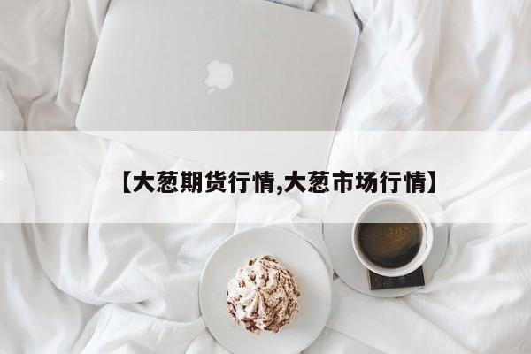 【大葱期货行情,大葱市场行情】