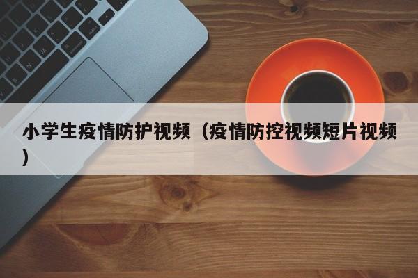 小学生疫情防护视频(疫情防控视频短片视频)