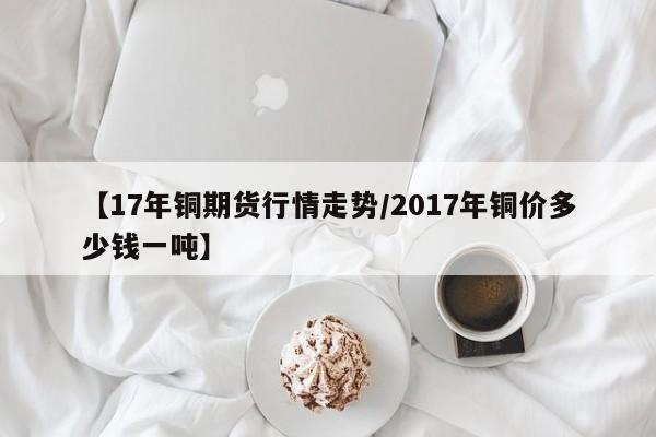 【17年铜期货行情走势/2017年铜价多少钱一吨】