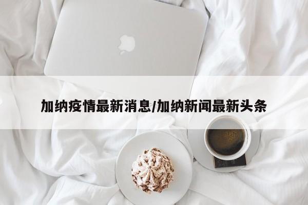 加纳疫情最新消息/加纳新闻最新头条