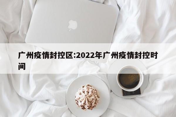 广州疫情封控区:2022年广州疫情封控时间